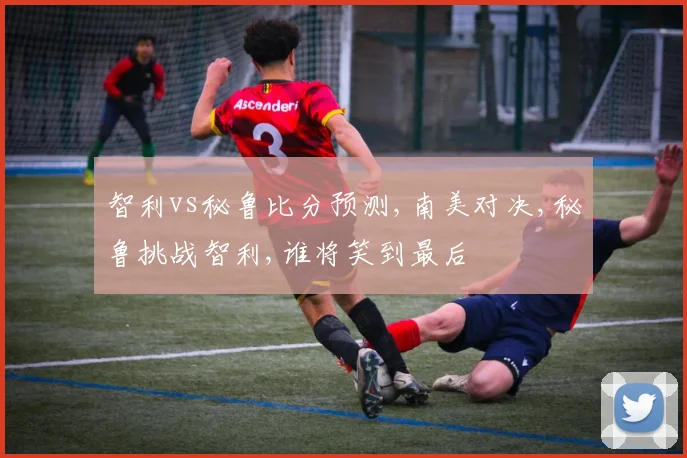 智利vs秘鲁比分预测,南美对决,秘鲁挑战智利,谁将笑到最后