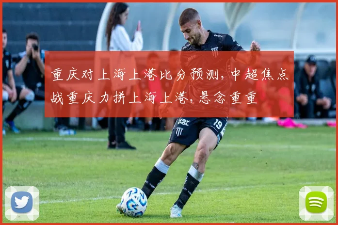 重庆对上海上港比分预测,中超焦点战重庆力拼上海上港,悬念重重
