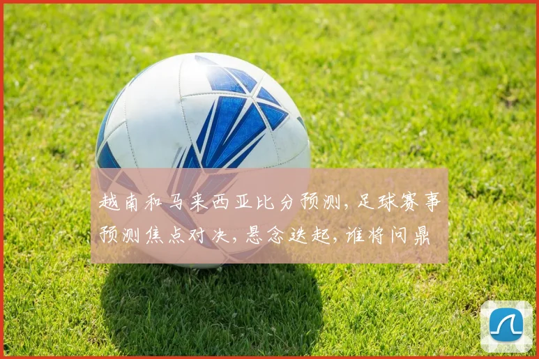 越南和马来西亚比分预测,足球赛事预测焦点对决,悬念迭起,谁将问鼎胜利